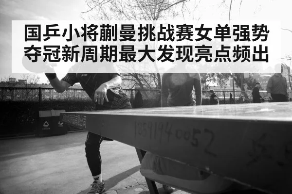 国乒小将蒯曼挑战赛女单强势夺冠新周期最大发现亮点频出