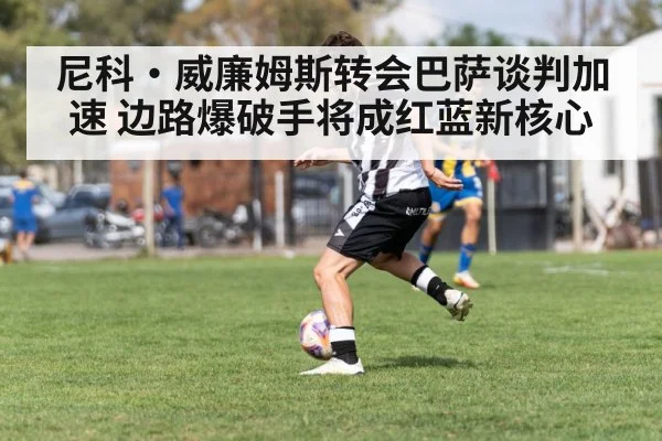 尼科·威廉姆斯转会巴萨谈判加速 边路爆破手将成红蓝新核心